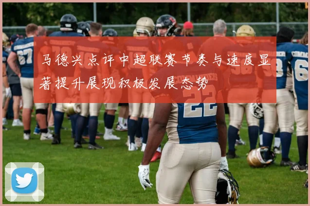 马德兴点评中超联赛节奏与速度显著提升展现积极发展态势