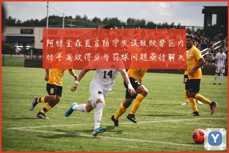阿特金森直言防守失误致败禁区内对手高效得分与罚球问题亟待解决