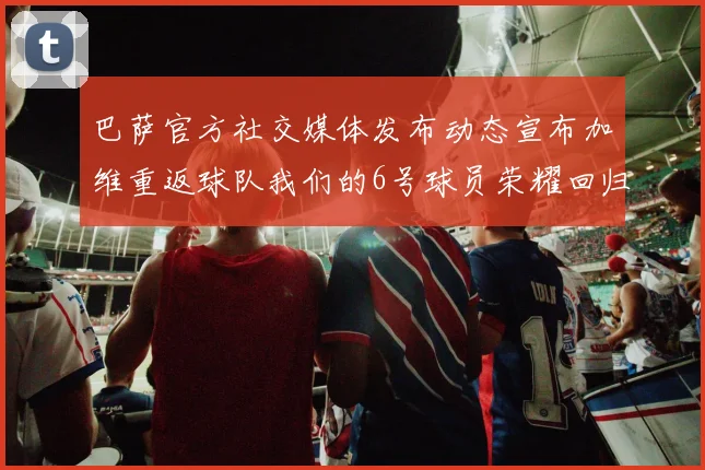 巴萨官方社交媒体发布动态宣布加维重返球队我们的6号球员荣耀回归