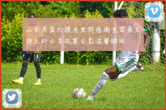 山东男篮外援克里斯感谢克雷桑支持瓦科分享观赛合影温馨瞬间
