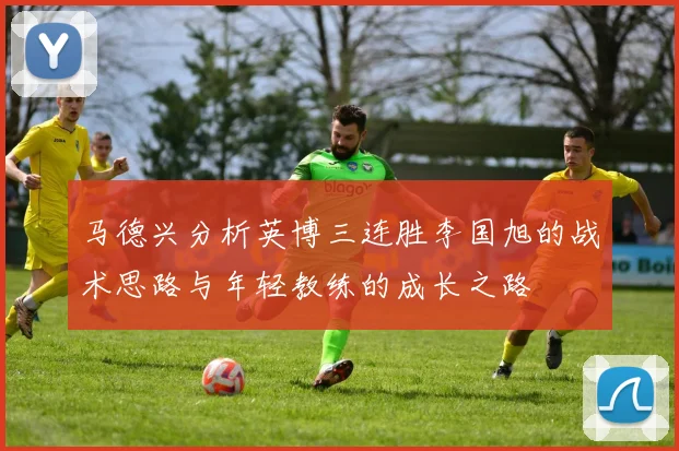 马德兴分析英博三连胜李国旭的战术思路与年轻教练的成长之路