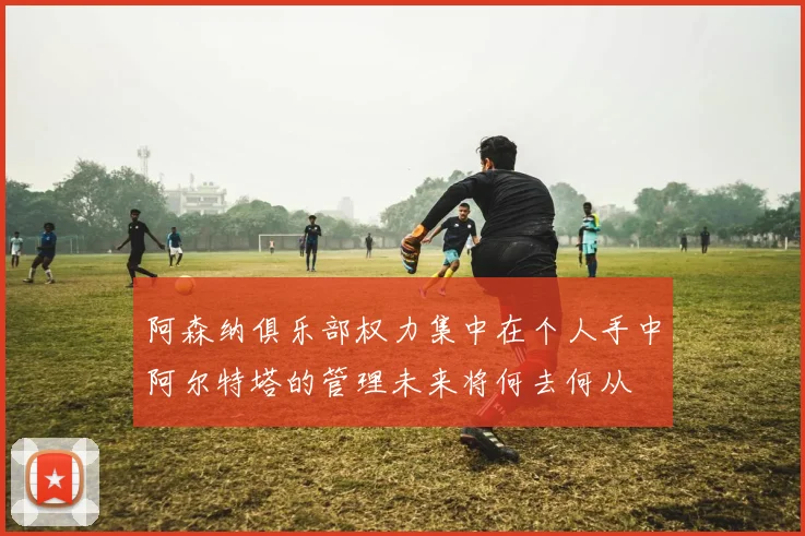 阿森纳俱乐部权力集中在个人手中阿尔特塔的管理未来将何去何从