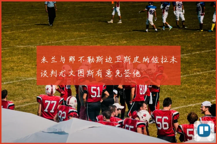 米兰与那不勒斯边卫斯皮纳佐拉未谈判尤文图斯有意免签他