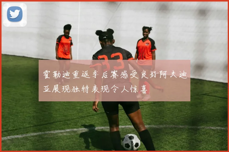 霍勒迪重返季后赛感受良好阿夫迪亚展现独特表现令人惊喜