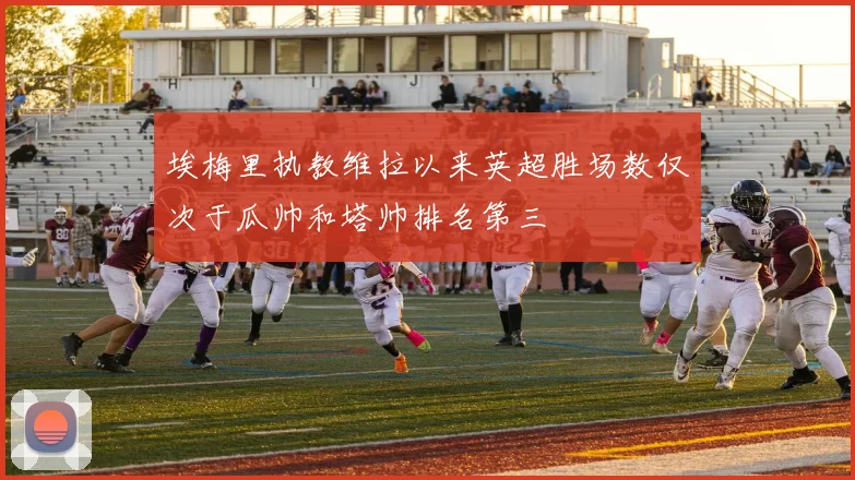 埃梅里执教维拉以来英超胜场数仅次于瓜帅和塔帅排名第三